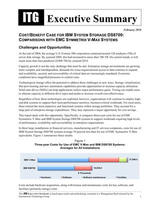 ITG Executive Summary
                                                                                                      February 2010
COST/BENEFIT CASE FOR IBM SYSTEM STORAGE DS8700:
COMPARISONS WITH EMC SYMMETRIX V-MAX SYSTEMS
Challenges and Opportunities
At the end of 2004, the average U.S. Fortune 500 corporation contained around 120 terabytes (TB) of
server disk storage. By yearend 2009, this had increased to more than 700 TB. On current trends, it will
reach more than four petabytes (4,000 TB) by yearend 2014.
Capacity growth is not the only challenge that must be met. Enterprise storage environments are growing
more complex and interdependent, demands for cross-organizational access to data continue to expand,
and availability, security and recoverability of critical data are increasingly mandated. Economic
conditions have magnified pressures to control costs.
Technological change offers the potential to address these challenges in new ways. Storage virtualization,
thin provisioning and new automation capabilities provide opportunities to increase capacity utilization.
Solid state drives (SSDs) can help applications realize major performance gains. Tiering can enable users
to allocate capacity to different drive types and media to increase overall cost-effectiveness.
Regardless of how these technologies are exploited, however, organizations will continue to employ high-
end disk systems to support their most performance-sensitive, business-critical workloads. For most users,
these remain the most expensive and functional systems within storage portfolios. They account for a
large part of enterprise storage expenditures. They may represent a major opportunity for cost savings.
This report deals with this opportunity. Specifically, it compares three-year costs for use of EMC
Symmetrix V-Max and IBM System Storage DS8700 systems to support workloads requiring high levels
of performance, availability and recoverability in enterprise organizations.
In three large installations in financial services, manufacturing and IT services companies, costs for use of
IBM System Storage DS8700 systems average 39 percent less than for use of EMC Symmetrix V-Max
equivalents. Figure 1 summarizes these results.
                                            Figure 1
               Three-year Costs for Use of EMC V-Max and IBM DS8700 Systems:
                                 Averages for All Installations



     EMC V-Max                                                                                               27,948.4



    IBM DS8700                                                           16,935.8

                                                          $ Thousands

                      Hardware             Software            Software maintenance             Facilities


Costs include hardware acquisition, along with license and maintenance costs for key software, and
facilities (primarily energy) costs.
This ITG EXECUTIVE SUMMARY is based upon results and methodology contained in a Management Brief released by the
International Technology Group.                                                                                         1
 