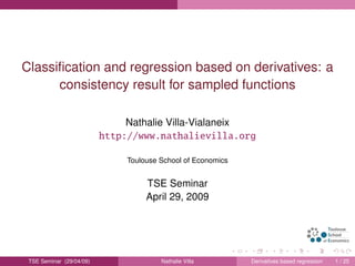 Classiﬁcation and regression based on derivatives: a
consistency result for sampled functions
Nathalie Villa-Vialaneix
http://www.nathalievilla.org
Toulouse School of Economics
TSE Seminar
April 29, 2009
TSE Seminar (29/04/09) Nathalie Villa Derivatives based regression 1 / 25
 
