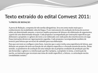 Texto extraído do edital Comvest 2011:
 “A PROVA DE REDAÇÃO

 A prova de Redação, composta de três tarefas obrigatórias, leva em conta muito mais que o
 conhecimento da modalidade culta da língua. É um instrumento de avaliação da forma de escrever
 sobre um determinado assunto, e escrever implica processos de leitura e de elaboração de argumentos
 a partir de uma determinada situação. Cada proposta é acompanhada por instruções específicas que
 delineiam o propósito e o gênero do texto a ser elaborado com indicações dos interlocutores em jogo.
 Essas instruções devem ser rigorosamente seguidas. Cada proposta é acompanhada também de
 texto(s) para leitura que serve(m) de subsídio para sua elaboração.
 Para que um texto se configure como bom, é preciso que o autor tenha uma experiência de leitura, que
 delineie um projeto de texto em função de um objetivo específico e o formule através da escrita. Nesse
 sentido, os parâmetros de avaliação de uma redação são as próprias condições de produção que lhe
 são fornecidas: o gênero e a interlocução que lhe é própria, o propósito (o tema, a motivação da
 escrita, as instruções que recortam esse tema de modo específico), a leitura, e a articulação escrita
 (modalidade/coesão).”
 