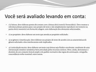 Você será avaliado levando em conta:
   1) à leitura: deve elaborar pontos de contato com a leitura do(s) texto(s) fornecido(s). Deve mostrar a
    relevância desses pontos para o seu projeto de texto e não simplesmente reproduzir o(s) texto(s) ou
    partes do(s) mesmo(s) em forma de colagem, sem elaboração dos elementos selecionados.

   2) ao propósito: deve elaborar um texto que atenda ao propósito solicitado.

   3) ao gênero e interlocução: deve elaborar seu projeto de texto de acordo com as características do
    gênero solicitado e dos interlocutores nele implicados.

   4) à articulação escrita: deve elaborar um texto cuja leitura seja fluida e envolvente, resultante de uma
    estruturação sintático-semântica bem articulada pelos recursos coesivos. Deve, ainda, demonstrar o
    domínio de um conjunto lexical amplo e do padrão normativo das regras de acentuação, ortografia,
    concordância verbo-nominal, entre outras.
 