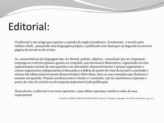 Editorial:
 O editorial é um artigo que exprime a opinião do órgão jornalístico. Geralmente, é escrito pelo
 redator-chefe , possuindo uma linguagem própria, e publicado com destaque na Segunda ou terceira
 página do jornal ou da revista.

 As características da linguagem são: ser formal, padrão, objetiva, conceitual; por ser impessoal,
 emprega-se a terceira pessoa; quanto ao conteúdo, sua estrutura é dissertativa, organizada em tese
 (apresentação sucinta de uma questão a ser discutida); desenvolvimento ( possuir argumento e
 contra-argumentos indispensáveis à discussão e à defesa do ponto de vista do jornal) e conclusão (
 síntese das idéias anteriormente desenvolvidas) Além disso, deve-se usar exemplos que ilustram o
 assunto em questão. Possuir coerência entre o título e o conteúdo, não ter assinatura e expressa o
 ponto de vista do veículo ou da empresa responsável pela publicação.

 Desta forma, o editorial é um texto opinativo, cujas idéias expressas contêm a visão de seus
 responsáveis.
                                  Extraído de :CEREJA, William R. & MAGALHÃES, Thereza C. Português: Linguagens. São Paulo: Atual editora, 1994, V.2-
 