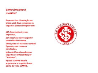 Como funciona a maldita? Para uma boa dissertação em prosa, você deve considerar os seguintes passos (obrigatórios!): A dissertação deve ser impessoal, A dissertação deve exprimir uma reflexão do tema, Não pode ser escrita no sentido figurado, com rimas ou conotações, As opiniões não podem ser seguidas ou antecedidas por “achismos”, Você SEMPRE deverá argumentar a respeito de um ponto de vista. SEMPRE. 