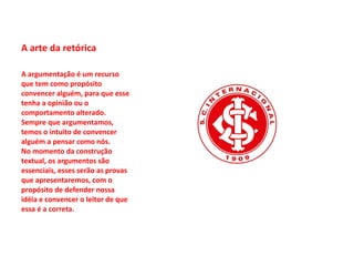 A arte da retórica A argumentação é um recurso que tem como propósito convencer alguém, para que esse tenha a opinião ou o comportamento alterado.  Sempre que argumentamos, temos o intuito de convencer alguém a pensar como nós.  No momento da construção textual, os argumentos são essenciais, esses serão as provas que apresentaremos, com o propósito de defender nossa idéia e convencer o leitor de que essa é a correta.  