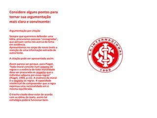 Considere alguns pontos para tornar sua argumentação mais clara e convincente: Argumentação por citação  Sempre que queremos defender uma idéia, procuramos pessoas ‘consagradas’, que pensam como nós acerca do tema em evidência.  Apresentamos no corpo de nosso texto a menção de uma informação extraída de outra fonte.  A citação pode ser apresentada assim:  Assim parece ser porque, para Piaget, “toda moral consiste num  sistema  de regras e a essência de toda moralidade deve ser procurada no  respeito  que o indivíduo adquire por essas regras” (Piaget, 1994, p.11). A essência da moral é o  respeito  às regras. A capacidade intelectual de compreender que a regra expressa uma racionalidade em si mesma equilibrada.  O trecho citado deve estar de acordo com as idéias do texto, assim tal estratégia poderá funcionar bem.  