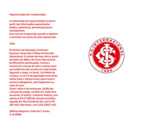 Argumentação por comprovação  A sustentação da argumentação se dará a partir das informações apresentadas (dados, estatísticas, percentuais) que o acompanham.  Esse recurso é explorado quando o objetivo é contestar um ponto de vista equivocado.  Veja:  O ministro da Educação, Cristovam Buarque, lança hoje o Mapa da Exclusão Educacional. O estudo do Inep, feito a partir de dados do IBGE e do Censo Educacional do Ministério da Educação, mostra o número de crianças de sete a catorze anos que estão fora das escolas em cada Estado.  Segundo o mapa, no Brasil, 1,4 milhão de crianças, ou 5,5 % da população nessa faixa etária (sete a catorze anos), para a qual o ensino é obrigatório, não freqüentam as salas de aula.  O pior índice é do Amazonas: 16,8% das crianças do estado, ou 92,8 mil, estão fora da escola. O melhor, o Distrito Federal, com apenas 2,3% (7 200) de crianças excluídas, seguido por Rio Grande do Sul, com 2,7% (39 mil) e São Paulo, com 3,2% (168,7 mil).                   (Mônica Bergamo. Folha de S. Paulo, 3.12.2003)  