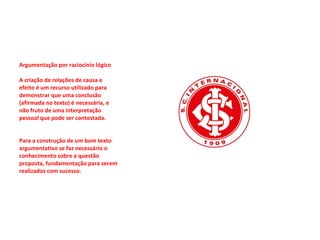Argumentação por raciocínio lógico  A criação de relações de causa e efeito é um recurso utilizado para demonstrar que uma conclusão (afirmada no texto) é necessária, e não fruto de uma interpretação pessoal que pode ser contestada.  Para a construção de um bom texto argumentativo se faz necessário o conhecimento sobre a questão proposta, fundamentação para serem realizados com sucesso.  