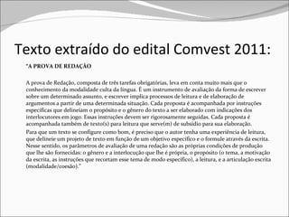 Texto extraído do edital Comvest 2011: “ A PROVA DE REDAÇÃO A prova de Redação, composta de três tarefas obrigatórias, leva em conta muito mais que o conhecimento da modalidade culta da língua. É um instrumento de avaliação da forma de escrever sobre um determinado assunto, e escrever implica processos de leitura e de elaboração de argumentos a partir de uma determinada situação. Cada proposta é acompanhada por instruções específicas que delineiam o propósito e o gênero do texto a ser elaborado com indicações dos interlocutores em jogo. Essas instruções devem ser rigorosamente seguidas. Cada proposta é acompanhada também de texto(s) para leitura que serve(m) de subsídio para sua elaboração. Para que um texto se configure como bom, é preciso que o autor tenha uma experiência de leitura, que delineie um projeto de texto em função de um objetivo específico e o formule através da escrita. Nesse sentido, os parâmetros de avaliação de uma redação são as próprias condições de produção que lhe são fornecidas: o gênero e a interlocução que lhe é própria, o propósito (o tema, a motivação da escrita, as instruções que recortam esse tema de modo específico), a leitura, e a articulação escrita (modalidade/coesão).” 