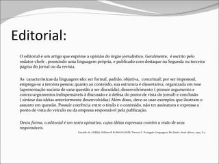 Editorial: O editorial é um artigo que exprime a opinião do órgão jornalístico. Geralmente,  é escrito pelo redator-chefe , possuindo uma linguagem própria, e publicado com destaque na Segunda ou terceira página do jornal ou da revista.  As  características da linguagem são: ser formal, padrão, objetiva,  conceitual; por ser impessoal, emprega-se a terceira pessoa; quanto ao conteúdo, sua estrutura é dissertativa, organizada em tese (apresentação sucinta de uma questão a ser discutida); desenvolvimento ( possuir argumento e contra-argumentos indispensáveis à discussão e à defesa do ponto de vista do jornal) e conclusão ( síntese das idéias anteriormente desenvolvidas) Além disso, deve-se usar exemplos que ilustram o assunto em questão. Possuir coerência entre o título e o conteúdo, não ter assinatura e expressa o ponto de vista do veículo ou da empresa responsável pela publicação.  Desta forma, o editorial é um texto opinativo, cujas idéias expressas contêm a visão de seus responsáveis. Extraído de :CEREJA, William R. & MAGALHÃES, Thereza C. Português: Linguagens. São Paulo: Atual editora, 1994, V.2- 
