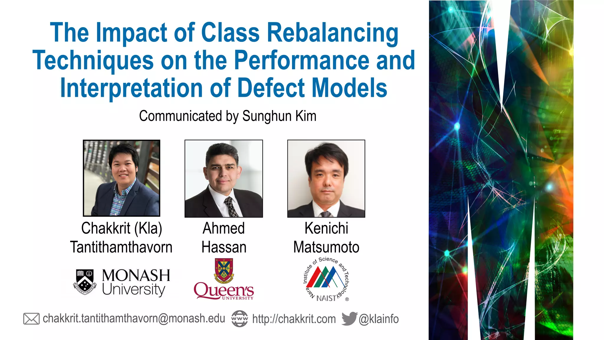 chakkrit.tantithamthavorn@monash.edu @klainfohttp://chakkrit.com
Communicated by Sunghun Kim
The Impact of Class Rebalancing
Techniques on the Performance and
Interpretation of Defect Models
Chakkrit (Kla) 
Tantithamthavorn
Ahmed 
Hassan
Kenichi 
Matsumoto
 