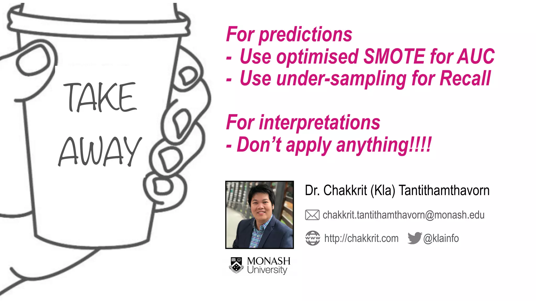 TAKE 
AWAY
For predictions
- Use optimised SMOTE for AUC
- Use under-sampling for Recall
For interpretations
- Don’t apply anything!!!!
chakkrit.tantithamthavorn@monash.edu
@klainfohttp://chakkrit.com
Dr. Chakkrit (Kla) Tantithamthavorn
 