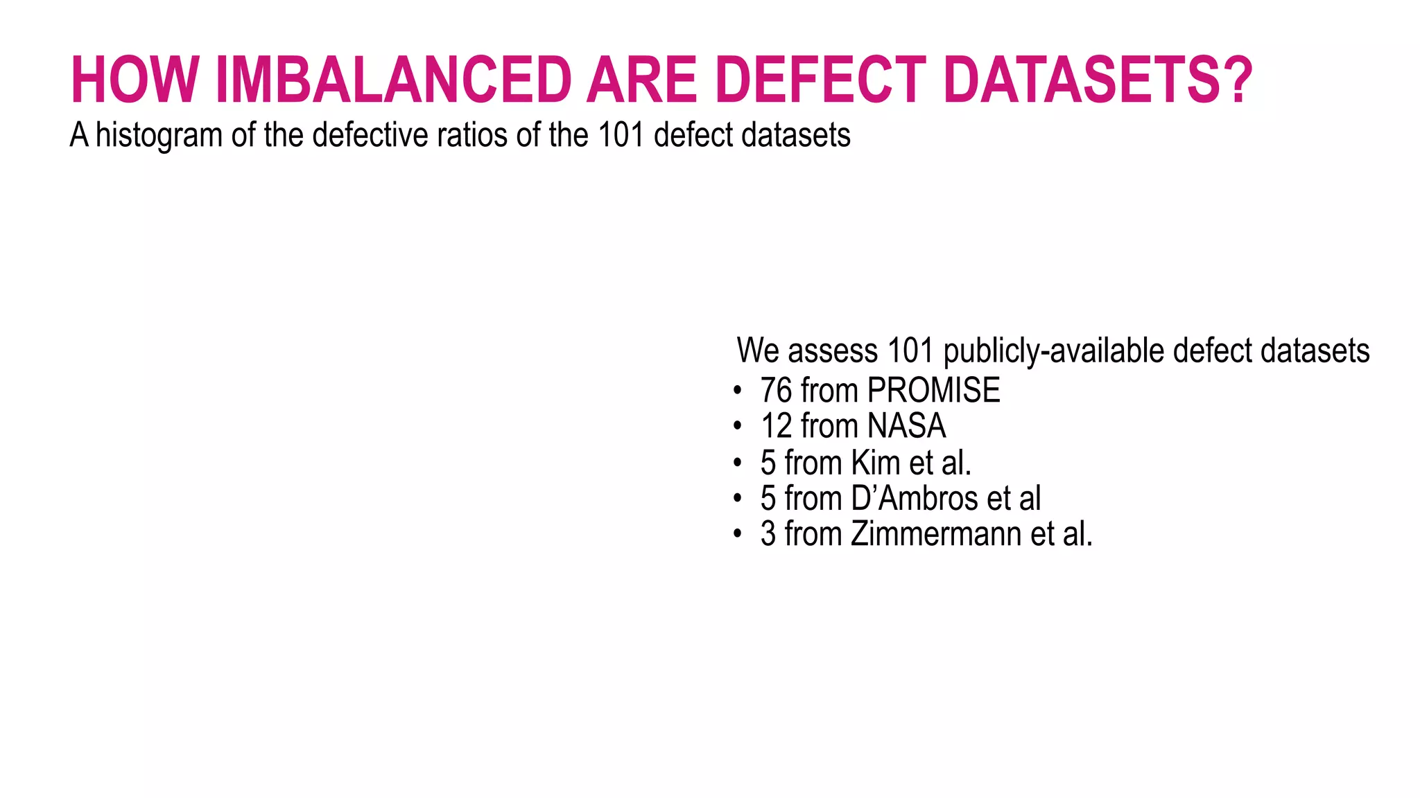 HOW IMBALANCED ARE DEFECT DATASETS?
A histogram of the defective ratios of the 101 defect datasets
We assess 101 publicly-available defect datasets
• 76 from PROMISE
• 12 from NASA
• 5 from Kim et al.
• 5 from D’Ambros et al
• 3 from Zimmermann et al.
 
