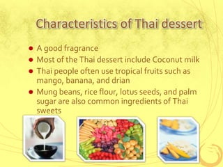 Characteristics of Thai dessertA good fragranceMost of the Thai dessert include Coconut milkThai people often use tropical fruits such as mango, banana, and drian Mung beans, rice flour, lotus seeds, and palm sugar are also common ingredients of Thai sweets