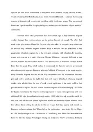 age can get their health examination or any public health services facility for only 30 baht,

which is beneficial for both financial and health reasons (Thailand). Therefore, by building

schools, giving out work permits, and providing public health care access, Thai government

has shown significant effort in trying to improve and support the Burmese migrant workers‟

community.


       However, while Thai government has shown their urge to help Burmese migrant

workers through their positive actions, yet the actions has not yet enough. The effort that

made by the government affected the Burmese migrant workers in a negative way rather than

in positive way. Burmese migrant workers have a difficult time to participate in the

government education program due to the extra cost associated with education, for example,

school uniforms and text books (Burmese Migrant Children). Language difficulty is also

another problem that the workers need to face because most of Burmese children do not

know how to speak Thai, which makes it complicated for them to learn in government

education support program (Burmese Migrant Children). With regard to the work permits,

many Burmese migrant workers do not fully understand how the information that they

provided will be used and the rights that they will receive (Thailand). Burmese migrant

workers also admitted that the cost of work permit registration is the main problem that

prevents them to register for work permit. Burmese migrant workers need to pay 1,900 baht

for health examination that required in the registration of work permit processes and also

additional 100 baht for application fee and another 1,800 baht for work permit fee valid for

one year. Cost of the work permit registration worries the Burmese migrant workers since

they almost have nothing to eat due to the low wages that they receive each month. A

Burmese worker mentioned that “I heard about the registration- I want to do this but I have

no cash, hardly enough to eat. I can‟t decide if I should stay here. Even if we want to return

home we have no money. We are just staying on- there is no future” (Thailand). Burmese
 