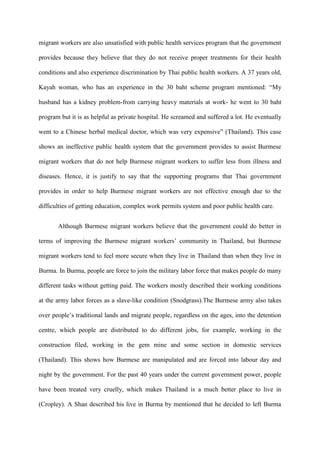 migrant workers are also unsatisfied with public health services program that the government

provides because they believe that they do not receive proper treatments for their health

conditions and also experience discrimination by Thai public health workers. A 37 years old,

Kayah woman, who has an experience in the 30 baht scheme program mentioned: “My

husband has a kidney problem-from carrying heavy materials at work- he went to 30 baht

program but it is as helpful as private hospital. He screamed and suffered a lot. He eventually

went to a Chinese herbal medical doctor, which was very expensive” (Thailand). This case

shows an ineffective public health system that the government provides to assist Burmese

migrant workers that do not help Burmese migrant workers to suffer less from illness and

diseases. Hence, it is justify to say that the supporting programs that Thai government

provides in order to help Burmese migrant workers are not effective enough due to the

difficulties of getting education, complex work permits system and poor public health care.


       Although Burmese migrant workers believe that the government could do better in

terms of improving the Burmese migrant workers‟ community in Thailand, but Burmese

migrant workers tend to feel more secure when they live in Thailand than when they live in

Burma. In Burma, people are force to join the military labor force that makes people do many

different tasks without getting paid. The workers mostly described their working conditions

at the army labor forces as a slave-like condition (Snodgrass).The Burmese army also takes

over people‟s traditional lands and migrate people, regardless on the ages, into the detention

centre, which people are distributed to do different jobs, for example, working in the

construction filed, working in the gem mine and some section in domestic services

(Thailand). This shows how Burmese are manipulated and are forced into labour day and

night by the government. For the past 40 years under the current government power, people

have been treated very cruelly, which makes Thailand is a much better place to live in

(Cropley). A Shan described his live in Burma by mentioned that he decided to left Burma
 