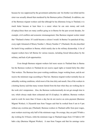 because he was suppressed by the government authorities and his brother was killed and his

sister was sexually abused then murdered by the Burmese police (Thailand). In addition, one

of the Burmese migrant workers said that although he has dilemmas living in Thailand, it is

much better because at least there is a career where he can earn money and work

(Cropley).Since there are many conflict going on in Burma for the past several decades, for

example, civil conflicts and economic mismanagement. One Burmese migrant worker stated

that “Thailand is better. If I could become a citizen I would. In Burma I‟m panicked all day,

every night I dreamed of Misery Number 1, Misery Number 2” (Thailand). He also described

the harsh living condition in Burma, which mainly due to the military dictatorship. A lot of

migrant workers have left Burma for various reasons, including forced labour,abuse by the

military, and lack of job opportunities.


       Even though Burmese migrant workers feel more secure in Thailand than in Burma

but the Burmese workers in Thailand do not receive equal rights or treated fairly like other

Thai workers. The Burmese have poor working conditions, longer working hours, and do not

receive the minimum wage according to Thai law. Burmese migrant worker normally face an

unhealthy working conditions, which most of the time dirty and unsafe. One of the workers in

a knitting factory said that many women fainted from the heat when they are working due to

the work cite‟s temperature. Also, the Burmese workersnormally do not get enough time to

rest, which always made them exhausted and ill (Cropley). In addition, Burmese workers

need to work for more than 14 hours a day but do not receive an extra payment (Burmese

Migrant Worker). A 24yearold man from Yangon said that he worked from 8 am to 9 pm

without any overtime pay (Thailand). Burmese workers in Thailand suffer from poor wages,

most workers receiving only half of the minimum wage. On average, they are paid 70 baht a

day working for 10 hours, while the minimum wage in Thailand ranges from 133 baht to 169

baht a day (Burmese Migrant Worker). A man from Yangon said that his earnings varies
 