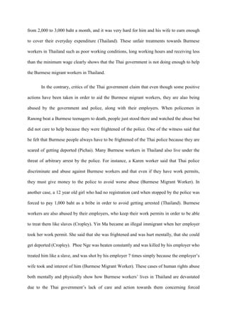 from 2,000 to 3,000 baht a month, and it was very hard for him and his wife to earn enough

to cover their everyday expenditure (Thailand). These unfair treatments towards Burmese

workers in Thailand such as poor working conditions, long working hours and receiving less

than the minimum wage clearly shows that the Thai government is not doing enough to help

the Burmese migrant workers in Thailand.


       In the contrary, critics of the Thai government claim that even though some positive

actions have been taken in order to aid the Burmese migrant workers, they are alao being

abused by the government and police, along with their employers. When policemen in

Ranong beat a Burmese teenagers to death, people just stood there and watched the abuse but

did not care to help because they were frightened of the police. One of the witness said that

he felt that Burmese people always have to be frightened of the Thai police because they are

scared of getting deported (Pichai). Many Burmese workers in Thailand also live under the

threat of arbitrary arrest by the police. For instance, a Karen worker said that Thai police

discriminate and abuse against Burmese workers and that even if they have work permits,

they must give money to the police to avoid worse abuse (Burmese Migrant Worker). In

another case, a 12 year old girl who had no registration card when stopped by the police was

forced to pay 1,000 baht as a bribe in order to avoid getting arrested (Thailand). Burmese

workers are also abused by their employers, who keep their work permits in order to be able

to treat them like slaves (Cropley). Yin Ma became an illegal immigrant when her employer

took her work permit. She said that she was frightened and was hurt mentally, that she could

get deported (Cropley). Phoe Nge was beaten constantly and was killed by his employer who

treated him like a slave, and was shot by his employer 7 times simply because the employer‟s

wife took and interest of him (Burmese Migrant Worker). These cases of human rights abuse

both mentally and physically show how Burmese workers‟ lives in Thailand are devastated

due to the Thai government‟s lack of care and action towards them concerning forced
 