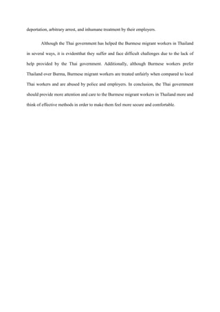 deportation, arbitrary arrest, and inhumane treatment by their employers.


        Although the Thai government has helped the Burmese migrant workers in Thailand

in several ways, it is evidentthat they suffer and face difficult challenges due to the lack of

help provided by the Thai government. Additionally, although Burmese workers prefer

Thailand over Burma, Burmese migrant workers are treated unfairly when compared to local

Thai workers and are abused by police and employers. In conclusion, the Thai government

should provide more attention and care to the Burmese migrant workers in Thailand more and

think of effective methods in order to make them feel more secure and comfortable.
 