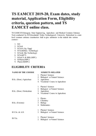 TS EAMCET 2019-20, Exam dates, study
material, Application Form, Eligibility
criteria, question pattern, and TS
EAMCET online class.
TS EAMCET(Telangana State Engineering, Agriculture and Medical Common Entrance
Test) conducted by JNT(Jawaharlal Nehru Technological) University Hyderabad is a state
level common entrance examination held to give admission to the student into various
courses:-
1. B.E
2. B.Tech
3. B.Tech (Ag. Engg)
4. B.Tech(Dairy Technology)
5. B.Tech( Bio-Technology)
6. B,Tech(FT)
7. B.Sc(CA & BM) (MPC)
8. B.Pharm.(MPC)
9. Pharm-D(MPC)
ELIGIBILITY CRITERIA
NAME OF THE COURSE SUBJECTS RELATED
B.Sc. (Hons.) Agriculture
1. Physical Sciences
2. Biological or Natural Sciences
3. Agriculture
4. Vocational Course in Agriculture
B.Sc. (Hons.) Horticulture
1. Physical Sciences
2. Biological or Natural Sciences
3. Agriculture
4. Vocational Course in Agriculture
B.Sc. (Forestry)
1. Physics
2. Chemistry
3. Biology
4. Mathematics
B.V.Sc. & A.H.
1. Physical Sciences
2. Biological or Natural Sciences
B.F.Sc.
1. Physical Sciences
2. Biological or Natural Sciences
 