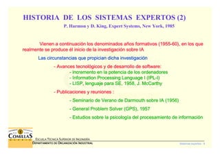 Sistemas expertos - 9
ESCUELA TÉCNICA SUPERIOR DE INGENIERÍA
DDDDEPARTAMENTO DEEPARTAMENTO DEEPARTAMENTO DEEPARTAMENTO DE OOOORGANIZACIÓNRGANIZACIÓNRGANIZACIÓNRGANIZACIÓN IIIINDUSTRIALNDUSTRIALNDUSTRIALNDUSTRIAL
Vienen a continuaciVienen a continuaciVienen a continuaciVienen a continuacióóóón los denominados an los denominados an los denominados an los denominados añññños formativos (1955os formativos (1955os formativos (1955os formativos (1955----60), en los que60), en los que60), en los que60), en los que
realmente se producerealmente se producerealmente se producerealmente se produce éééél inicio de la investigacil inicio de la investigacil inicio de la investigacil inicio de la investigacióóóón sobre IAn sobre IAn sobre IAn sobre IA
Las circunstancias que propician dicha investigaciLas circunstancias que propician dicha investigaciLas circunstancias que propician dicha investigaciLas circunstancias que propician dicha investigacióóóónnnn
---- Avances tecnolAvances tecnolAvances tecnolAvances tecnolóóóógicos y de desarrollo de software:gicos y de desarrollo de software:gicos y de desarrollo de software:gicos y de desarrollo de software:
---- incremento en la potencia de los ordenadoresincremento en la potencia de los ordenadoresincremento en la potencia de los ordenadoresincremento en la potencia de los ordenadores
---- InformationInformationInformationInformation ProcessingProcessingProcessingProcessing LanguageLanguageLanguageLanguage I (IPLI (IPLI (IPLI (IPL----I)I)I)I)
---- LISP, lenguaje para SE, 1958, J. McCarthyLISP, lenguaje para SE, 1958, J. McCarthyLISP, lenguaje para SE, 1958, J. McCarthyLISP, lenguaje para SE, 1958, J. McCarthy
---- Publicaciones y reuniones :Publicaciones y reuniones :Publicaciones y reuniones :Publicaciones y reuniones :
---- Seminario de Verano deSeminario de Verano deSeminario de Verano deSeminario de Verano de DarmouthDarmouthDarmouthDarmouth sobre IA (1956)sobre IA (1956)sobre IA (1956)sobre IA (1956)
---- GeneralGeneralGeneralGeneral ProblemProblemProblemProblem Solver (GPS), 1957Solver (GPS), 1957Solver (GPS), 1957Solver (GPS), 1957
---- Estudios sobre la psicologEstudios sobre la psicologEstudios sobre la psicologEstudios sobre la psicologíííía del procesamiento de informacia del procesamiento de informacia del procesamiento de informacia del procesamiento de informacióóóónnnn
HISTORIA DE LOS SISTEMAS EXPERTOS (2)
P. Harmon y D. King, Expert Systems, New York, 1985
 
