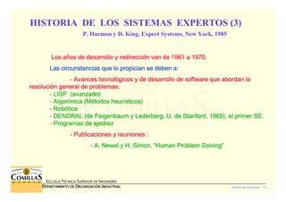 Sistemas expertos - 10
ESCUELA TÉCNICA SUPERIOR DE INGENIERÍA
DDDDEPARTAMENTO DEEPARTAMENTO DEEPARTAMENTO DEEPARTAMENTO DE OOOORGANIZACIÓNRGANIZACIÓNRGANIZACIÓNRGANIZACIÓN IIIINDUSTRIALNDUSTRIALNDUSTRIALNDUSTRIAL
Los aLos aLos aLos añññños de desarrollo y redireccios de desarrollo y redireccios de desarrollo y redireccios de desarrollo y redireccióóóón van de 1961 a 1970.n van de 1961 a 1970.n van de 1961 a 1970.n van de 1961 a 1970.
Las circunstancias que lo propician se deben a:Las circunstancias que lo propician se deben a:Las circunstancias que lo propician se deben a:Las circunstancias que lo propician se deben a:
---- Avances tecnolAvances tecnolAvances tecnolAvances tecnolóóóógicos y de desarrollo de software que abordan lagicos y de desarrollo de software que abordan lagicos y de desarrollo de software que abordan lagicos y de desarrollo de software que abordan la
resoluciresoluciresoluciresolucióóóón general de problemas:n general de problemas:n general de problemas:n general de problemas:
---- LISPLISPLISPLISP (avanzado)(avanzado)(avanzado)(avanzado)
---- AlgorAlgorAlgorAlgoríííímicamicamicamica (M(M(M(Méééétodos heurtodos heurtodos heurtodos heuríííísticos)sticos)sticos)sticos)
---- RobRobRobRobóóóóticaticaticatica
---- DENDRAL (de Feigenbaum yDENDRAL (de Feigenbaum yDENDRAL (de Feigenbaum yDENDRAL (de Feigenbaum y LederbergLederbergLederbergLederberg, U. de Stanford, 1965), el primer SE., U. de Stanford, 1965), el primer SE., U. de Stanford, 1965), el primer SE., U. de Stanford, 1965), el primer SE.
---- Programas de ajedrezProgramas de ajedrezProgramas de ajedrezProgramas de ajedrez
---- Publicaciones y reuniones :Publicaciones y reuniones :Publicaciones y reuniones :Publicaciones y reuniones :
---- A.A.A.A. NewelNewelNewelNewel y H. Simon,y H. Simon,y H. Simon,y H. Simon, ““““Human Problem SolvingHuman Problem SolvingHuman Problem SolvingHuman Problem Solving””””
HISTORIA DE LOS SISTEMAS EXPERTOS (3)
P. Harmon y D. King, Expert Systems, New York, 1985
 