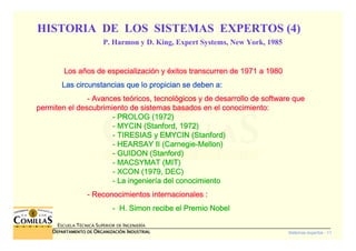 Sistemas expertos - 11
ESCUELA TÉCNICA SUPERIOR DE INGENIERÍA
DDDDEPARTAMENTO DEEPARTAMENTO DEEPARTAMENTO DEEPARTAMENTO DE OOOORGANIZACIÓNRGANIZACIÓNRGANIZACIÓNRGANIZACIÓN IIIINDUSTRIALNDUSTRIALNDUSTRIALNDUSTRIAL
Los aLos aLos aLos añññños de especializacios de especializacios de especializacios de especializacióóóón yn yn yn y ééééxitos transcurren de 1971 a 1980xitos transcurren de 1971 a 1980xitos transcurren de 1971 a 1980xitos transcurren de 1971 a 1980
Las circunstancias que lo propician se deben a:Las circunstancias que lo propician se deben a:Las circunstancias que lo propician se deben a:Las circunstancias que lo propician se deben a:
---- Avances teAvances teAvances teAvances teóóóóricos, tecnolricos, tecnolricos, tecnolricos, tecnolóóóógicos y de desarrollo de software quegicos y de desarrollo de software quegicos y de desarrollo de software quegicos y de desarrollo de software que
permiten el descubrimiento de sistemas basados en el conocimientpermiten el descubrimiento de sistemas basados en el conocimientpermiten el descubrimiento de sistemas basados en el conocimientpermiten el descubrimiento de sistemas basados en el conocimiento:o:o:o:
---- PROLOG (1972)PROLOG (1972)PROLOG (1972)PROLOG (1972)
---- MYCIN (MYCIN (MYCIN (MYCIN (StanfordStanfordStanfordStanford, 1972), 1972), 1972), 1972)
---- TIRESIAS y EMYCIN (TIRESIAS y EMYCIN (TIRESIAS y EMYCIN (TIRESIAS y EMYCIN (StanfordStanfordStanfordStanford))))
---- HEARSAY II (HEARSAY II (HEARSAY II (HEARSAY II (CarnegieCarnegieCarnegieCarnegie----MellonMellonMellonMellon))))
---- GUIDON (GUIDON (GUIDON (GUIDON (StanfordStanfordStanfordStanford))))
---- MACSYMAT (MIT)MACSYMAT (MIT)MACSYMAT (MIT)MACSYMAT (MIT)
---- XCON (1979, DEC)XCON (1979, DEC)XCON (1979, DEC)XCON (1979, DEC)
---- La ingenierLa ingenierLa ingenierLa ingenieríííía del conocimientoa del conocimientoa del conocimientoa del conocimiento
---- Reconocimientos internacionales :Reconocimientos internacionales :Reconocimientos internacionales :Reconocimientos internacionales :
---- H.H.H.H. SimonSimonSimonSimon recibe el Premio Nobelrecibe el Premio Nobelrecibe el Premio Nobelrecibe el Premio Nobel
HISTORIA DE LOS SISTEMAS EXPERTOS (4)
P. Harmon y D. King, Expert Systems, New York, 1985
 