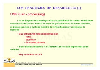 Sistemas expertos - 14
ESCUELA TÉCNICA SUPERIOR DE INGENIERÍA
DDDDEPARTAMENTO DEEPARTAMENTO DEEPARTAMENTO DEEPARTAMENTO DE OOOORGANIZACIÓNRGANIZACIÓNRGANIZACIÓNRGANIZACIÓN IIIINDUSTRIALNDUSTRIALNDUSTRIALNDUSTRIAL
LOS LENGUAJES DE DESARROLLO (1)
LISP (LISP (LISP (LISP (ListListListList ---- processingprocessingprocessingprocessing))))
- Es un lenguaje funcional que ofrece la posibilidad de realizar definiciones
recursivas de funciones. Realiza la unión de procedimientos de forma dinámica,
en plena ejecución, y gestiona también de forma dinámica y automática la
memoria
---- Sus estructuras mSus estructuras mSus estructuras mSus estructuras máááás importantes sons importantes sons importantes sons importantes son
---- listas,listas,listas,listas,
---- áááátomos ytomos ytomos ytomos y
---- funciones bfunciones bfunciones bfunciones báááásicas.sicas.sicas.sicas.
---- Tiene muchos dialectos: el COMMONLISP se está imponiendo como
estándar.
- Muy extendido en USA
 