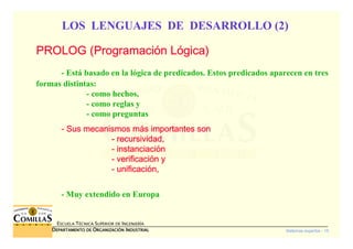 Sistemas expertos - 15
ESCUELA TÉCNICA SUPERIOR DE INGENIERÍA
DDDDEPARTAMENTO DEEPARTAMENTO DEEPARTAMENTO DEEPARTAMENTO DE OOOORGANIZACIÓNRGANIZACIÓNRGANIZACIÓNRGANIZACIÓN IIIINDUSTRIALNDUSTRIALNDUSTRIALNDUSTRIAL
LOS LENGUAJES DE DESARROLLO (2)
PROLOG (ProgramaciPROLOG (ProgramaciPROLOG (ProgramaciPROLOG (Programacióóóón Ln Ln Ln Lóóóógica)gica)gica)gica)
- Está basado en la lógica de predicados. Estos predicados aparecen en tres
formas distintas:
- como hechos,
- como reglas y
- como preguntas
---- Sus mecanismos mSus mecanismos mSus mecanismos mSus mecanismos máááás importantes sons importantes sons importantes sons importantes son
---- recursividad,recursividad,recursividad,recursividad,
---- instanciaciinstanciaciinstanciaciinstanciacióóóónnnn
---- verificaciverificaciverificaciverificacióóóón yn yn yn y
---- unificaciunificaciunificaciunificacióóóón,n,n,n,
- Muy extendido en Europa
 