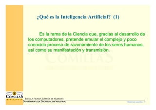 Sistemas expertos - 1
ESCUELA TÉCNICA SUPERIOR DE INGENIERÍA
DDDDEPARTAMENTO DEEPARTAMENTO DEEPARTAMENTO DEEPARTAMENTO DE OOOORGANIZACIÓNRGANIZACIÓNRGANIZACIÓNRGANIZACIÓN IIIINDUSTRIALNDUSTRIALNDUSTRIALNDUSTRIAL
¿Qué es la Inteligencia Artificial? (1)
Es la rama de la Ciencia que, gracias al desarrollo deEs la rama de la Ciencia que, gracias al desarrollo deEs la rama de la Ciencia que, gracias al desarrollo deEs la rama de la Ciencia que, gracias al desarrollo de
los computadores, pretende emular el complejo y pocolos computadores, pretende emular el complejo y pocolos computadores, pretende emular el complejo y pocolos computadores, pretende emular el complejo y poco
conocido proceso de razonamiento de los seres humanos,conocido proceso de razonamiento de los seres humanos,conocido proceso de razonamiento de los seres humanos,conocido proceso de razonamiento de los seres humanos,
asasasasíííí como su manifestacicomo su manifestacicomo su manifestacicomo su manifestacióóóón y transmisin y transmisin y transmisin y transmisióóóón.n.n.n.
 