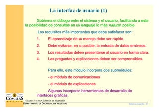 Sistemas expertos - 21
ESCUELA TÉCNICA SUPERIOR DE INGENIERÍA
DDDDEPARTAMENTO DEEPARTAMENTO DEEPARTAMENTO DEEPARTAMENTO DE OOOORGANIZACIÓNRGANIZACIÓNRGANIZACIÓNRGANIZACIÓN IIIINDUSTRIALNDUSTRIALNDUSTRIALNDUSTRIAL
La interfaz de usuario (1)
Gobierna el diGobierna el diGobierna el diGobierna el diáááálogo entre el sistema y el usuario, facilitando a estelogo entre el sistema y el usuario, facilitando a estelogo entre el sistema y el usuario, facilitando a estelogo entre el sistema y el usuario, facilitando a este
la posibilidad de consultas en un lenguaje lo mla posibilidad de consultas en un lenguaje lo mla posibilidad de consultas en un lenguaje lo mla posibilidad de consultas en un lenguaje lo máááássss naturalnaturalnaturalnatural posible.posible.posible.posible.
Los requisitos mLos requisitos mLos requisitos mLos requisitos máááás importantes que debe satisfacer son:s importantes que debe satisfacer son:s importantes que debe satisfacer son:s importantes que debe satisfacer son:
1.1.1.1. El aprendizaje de su manejo debe ser rEl aprendizaje de su manejo debe ser rEl aprendizaje de su manejo debe ser rEl aprendizaje de su manejo debe ser ráááápido.pido.pido.pido.
2.2.2.2. Debe evitarse, en lo posible, la entrada de datos errDebe evitarse, en lo posible, la entrada de datos errDebe evitarse, en lo posible, la entrada de datos errDebe evitarse, en lo posible, la entrada de datos erróóóóneos.neos.neos.neos.
3.3.3.3. Los resultados deben presentarse al usuario en forma clara.Los resultados deben presentarse al usuario en forma clara.Los resultados deben presentarse al usuario en forma clara.Los resultados deben presentarse al usuario en forma clara.
4.4.4.4. Las preguntas y explicaciones deben ser comprensibles.Las preguntas y explicaciones deben ser comprensibles.Las preguntas y explicaciones deben ser comprensibles.Las preguntas y explicaciones deben ser comprensibles.
Para ello,Para ello,Para ello,Para ello, este meste meste meste móóóódulo incorpora dosdulo incorpora dosdulo incorpora dosdulo incorpora dos submsubmsubmsubmóóóódulosdulosdulosdulos::::
---- el mel mel mel móóóódulo de comunicacionesdulo de comunicacionesdulo de comunicacionesdulo de comunicaciones
---- el mel mel mel móóóódulo de explicacionesdulo de explicacionesdulo de explicacionesdulo de explicaciones
Algunas incorporan herramientas de desarrollo deAlgunas incorporan herramientas de desarrollo deAlgunas incorporan herramientas de desarrollo deAlgunas incorporan herramientas de desarrollo de
interfaces grinterfaces grinterfaces grinterfaces grááááficasficasficasficas....
 