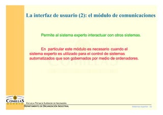 Sistemas expertos - 22
ESCUELA TÉCNICA SUPERIOR DE INGENIERÍA
DDDDEPARTAMENTO DEEPARTAMENTO DEEPARTAMENTO DEEPARTAMENTO DE OOOORGANIZACIÓNRGANIZACIÓNRGANIZACIÓNRGANIZACIÓN IIIINDUSTRIALNDUSTRIALNDUSTRIALNDUSTRIAL
La interfaz de usuario (2): el módulo de comunicaciones
Permite al sistema experto interactuar con otros sistemas.Permite al sistema experto interactuar con otros sistemas.Permite al sistema experto interactuar con otros sistemas.Permite al sistema experto interactuar con otros sistemas.
En particular este mEn particular este mEn particular este mEn particular este móóóódulo es necesariodulo es necesariodulo es necesariodulo es necesario cuando elcuando elcuando elcuando el
sistema experto es utilizado para el control de sistemassistema experto es utilizado para el control de sistemassistema experto es utilizado para el control de sistemassistema experto es utilizado para el control de sistemas
automatizados que son gobernados por medio de ordenadores.automatizados que son gobernados por medio de ordenadores.automatizados que son gobernados por medio de ordenadores.automatizados que son gobernados por medio de ordenadores.
 