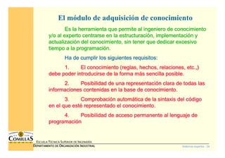 Sistemas expertos - 24
ESCUELA TÉCNICA SUPERIOR DE INGENIERÍA
DDDDEPARTAMENTO DEEPARTAMENTO DEEPARTAMENTO DEEPARTAMENTO DE OOOORGANIZACIÓNRGANIZACIÓNRGANIZACIÓNRGANIZACIÓN IIIINDUSTRIALNDUSTRIALNDUSTRIALNDUSTRIAL
El módulo de adquisición de conocimiento
Es la herramienta que permite al ingeniero de conocimientoEs la herramienta que permite al ingeniero de conocimientoEs la herramienta que permite al ingeniero de conocimientoEs la herramienta que permite al ingeniero de conocimiento
y/o al experto centrarse en la estructuraciy/o al experto centrarse en la estructuraciy/o al experto centrarse en la estructuraciy/o al experto centrarse en la estructuracióóóón, implementacin, implementacin, implementacin, implementacióóóón yn yn yn y
actualizaciactualizaciactualizaciactualizacióóóón del conocimiento, sin tener que dedicar excesivon del conocimiento, sin tener que dedicar excesivon del conocimiento, sin tener que dedicar excesivon del conocimiento, sin tener que dedicar excesivo
tiempo a la programacitiempo a la programacitiempo a la programacitiempo a la programacióóóón.n.n.n.
Ha de cumplir los siguientes requisitos:Ha de cumplir los siguientes requisitos:Ha de cumplir los siguientes requisitos:Ha de cumplir los siguientes requisitos:
1.1.1.1. El conocimiento (reglas, hechos, relaciones, etc.,)El conocimiento (reglas, hechos, relaciones, etc.,)El conocimiento (reglas, hechos, relaciones, etc.,)El conocimiento (reglas, hechos, relaciones, etc.,)
debe poder introducirse de la forma mdebe poder introducirse de la forma mdebe poder introducirse de la forma mdebe poder introducirse de la forma máááás sencilla posible.s sencilla posible.s sencilla posible.s sencilla posible.
2.2.2.2. Posibilidad de una representaciPosibilidad de una representaciPosibilidad de una representaciPosibilidad de una representacióóóón clara de todas lasn clara de todas lasn clara de todas lasn clara de todas las
informaciones contenidas en la base de conocimiento.informaciones contenidas en la base de conocimiento.informaciones contenidas en la base de conocimiento.informaciones contenidas en la base de conocimiento.
3.3.3.3. ComprobaciComprobaciComprobaciComprobacióóóón automn automn automn automáááática de la sintaxis del ctica de la sintaxis del ctica de la sintaxis del ctica de la sintaxis del cóóóódigodigodigodigo
en el que esten el que esten el que esten el que estéééé representado el conocimiento.representado el conocimiento.representado el conocimiento.representado el conocimiento.
4.4.4.4. Posibilidad de acceso permanente al lenguaje dePosibilidad de acceso permanente al lenguaje dePosibilidad de acceso permanente al lenguaje dePosibilidad de acceso permanente al lenguaje de
programaciprogramaciprogramaciprogramacióóóónnnn
 