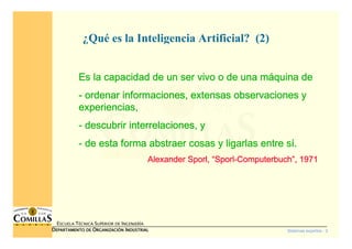 Sistemas expertos - 2
ESCUELA TÉCNICA SUPERIOR DE INGENIERÍA
DDDDEPARTAMENTO DEEPARTAMENTO DEEPARTAMENTO DEEPARTAMENTO DE OOOORGANIZACIÓNRGANIZACIÓNRGANIZACIÓNRGANIZACIÓN IIIINDUSTRIALNDUSTRIALNDUSTRIALNDUSTRIAL
¿Qué es la Inteligencia Artificial? (2)
Es la capacidad de un ser vivo o de una mEs la capacidad de un ser vivo o de una mEs la capacidad de un ser vivo o de una mEs la capacidad de un ser vivo o de una mááááquina dequina dequina dequina de
---- ordenar informaciones, extensas observaciones yordenar informaciones, extensas observaciones yordenar informaciones, extensas observaciones yordenar informaciones, extensas observaciones y
experiencias,experiencias,experiencias,experiencias,
---- descubrir interrelaciones, ydescubrir interrelaciones, ydescubrir interrelaciones, ydescubrir interrelaciones, y
---- de esta forma abstraer cosas y ligarlas entre sde esta forma abstraer cosas y ligarlas entre sde esta forma abstraer cosas y ligarlas entre sde esta forma abstraer cosas y ligarlas entre síííí....
AlexanderAlexanderAlexanderAlexander SporlSporlSporlSporl,,,, ““““SporlSporlSporlSporl----ComputerbuchComputerbuchComputerbuchComputerbuch””””, 1971, 1971, 1971, 1971
 