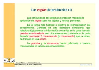 Sistemas expertos - 30
ESCUELA TÉCNICA SUPERIOR DE INGENIERÍA
DDDDEPARTAMENTO DEEPARTAMENTO DEEPARTAMENTO DEEPARTAMENTO DE OOOORGANIZACIÓNRGANIZACIÓNRGANIZACIÓNRGANIZACIÓN IIIINDUSTRIALNDUSTRIALNDUSTRIALNDUSTRIAL
Las reglas de producción (1)
Las conclusiones del sistema se producen mediante laLas conclusiones del sistema se producen mediante laLas conclusiones del sistema se producen mediante laLas conclusiones del sistema se producen mediante la
aplicaciaplicaciaplicaciaplicacióóóón den den den de reglasreglasreglasreglas sobre los objetos y hechos presentes.sobre los objetos y hechos presentes.sobre los objetos y hechos presentes.sobre los objetos y hechos presentes.
Es la forma mEs la forma mEs la forma mEs la forma máááás habitual e intuitiva de representacis habitual e intuitiva de representacis habitual e intuitiva de representacis habitual e intuitiva de representacióóóón deln deln deln del
conocimiento. Consiste en una estructura condicional queconocimiento. Consiste en una estructura condicional queconocimiento. Consiste en una estructura condicional queconocimiento. Consiste en una estructura condicional que
relaciona lrelaciona lrelaciona lrelaciona lóóóógicamente la informacigicamente la informacigicamente la informacigicamente la informacióóóón contenida en la parte llamadan contenida en la parte llamadan contenida en la parte llamadan contenida en la parte llamada
premisapremisapremisapremisa oooo antecedenteantecedenteantecedenteantecedente con otra informacicon otra informacicon otra informacicon otra informacióóóón contenida en la parten contenida en la parten contenida en la parten contenida en la parte
llamadallamadallamadallamada conclusiconclusiconclusiconclusióóóónnnn óóóó consecuenciaconsecuenciaconsecuenciaconsecuencia (o(o(o(o consecuenteconsecuenteconsecuenteconsecuente), que, a veces,), que, a veces,), que, a veces,), que, a veces,
se traduce en unase traduce en unase traduce en unase traduce en una acciacciacciaccióóóónnnn....
LaLaLaLa premisapremisapremisapremisa y lay lay lay la conclusiconclusiconclusiconclusióóóónnnn hacen referencia a hechoshacen referencia a hechoshacen referencia a hechoshacen referencia a hechos
mencionados en la base de conocimientosmencionados en la base de conocimientosmencionados en la base de conocimientosmencionados en la base de conocimientos
 