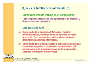 Sistemas expertos - 3
ESCUELA TÉCNICA SUPERIOR DE INGENIERÍA
DDDDEPARTAMENTO DEEPARTAMENTO DEEPARTAMENTO DEEPARTAMENTO DE OOOORGANIZACIÓNRGANIZACIÓNRGANIZACIÓNRGANIZACIÓN IIIINDUSTRIALNDUSTRIALNDUSTRIALNDUSTRIAL
¿Qué es la Inteligencia Artificial? (3)
Su herramienta de trabajo es el computador.Su herramienta de trabajo es el computador.Su herramienta de trabajo es el computador.Su herramienta de trabajo es el computador.
Toda computaciToda computaciToda computaciToda computacióóóón requiere de una representacin requiere de una representacin requiere de una representacin requiere de una representacióóóón de entidades yn de entidades yn de entidades yn de entidades y
de un proceso para manipularlade un proceso para manipularlade un proceso para manipularlade un proceso para manipularla....
Sus objetivos son:Sus objetivos son:Sus objetivos son:Sus objetivos son:
a)a)a)a) Como parte de la IngenierComo parte de la IngenierComo parte de la IngenierComo parte de la Ingenieríííía Informa Informa Informa Informáááática, resolvertica, resolvertica, resolvertica, resolver
problemas reales, actuando como un conjunto de ideasproblemas reales, actuando como un conjunto de ideasproblemas reales, actuando como un conjunto de ideasproblemas reales, actuando como un conjunto de ideas
acerca de cacerca de cacerca de cacerca de cóóóómo representar y utilizar el conocimientomo representar y utilizar el conocimientomo representar y utilizar el conocimientomo representar y utilizar el conocimiento
desarrollando sistemas informdesarrollando sistemas informdesarrollando sistemas informdesarrollando sistemas informááááticos.ticos.ticos.ticos.
b)b)b)b) Como parte de la Ciencia, buscar la explicaciComo parte de la Ciencia, buscar la explicaciComo parte de la Ciencia, buscar la explicaciComo parte de la Ciencia, buscar la explicacióóóón de diversasn de diversasn de diversasn de diversas
clases de inteligencia a travclases de inteligencia a travclases de inteligencia a travclases de inteligencia a travéééés de la representacis de la representacis de la representacis de la representacióóóón deln deln deln del
conocimiento y de la aplicaciconocimiento y de la aplicaciconocimiento y de la aplicaciconocimiento y de la aplicacióóóón que se da an que se da an que se da an que se da a ééééste en losste en losste en losste en los
sistemas informsistemas informsistemas informsistemas informááááticos desarrollados.ticos desarrollados.ticos desarrollados.ticos desarrollados.
 