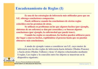 Sistemas expertos - 41
ESCUELA TÉCNICA SUPERIOR DE INGENIERÍA
DDDDEPARTAMENTO DEEPARTAMENTO DEEPARTAMENTO DEEPARTAMENTO DE OOOORGANIZACIÓNRGANIZACIÓNRGANIZACIÓNRGANIZACIÓN IIIINDUSTRIALNDUSTRIALNDUSTRIALNDUSTRIAL
Encadenamiento de Reglas (I)
Es una de las estrategias de inferencia más utilizadas para que un
S.E. obtenga conclusiones compuestas.
Puede utilizarse cuando las conclusiones de ciertas reglas
coinciden con las premisas de otras.
Se utilizan en problemas en los que algunos hechos (por ejemplo,
síntomas de un enfermo) se dan por conocidos y se buscan algunas
conclusiones (por ejemplo, la enfermedad que puede tener).
Cuando las reglas se encadenan, los hechos pueden utilizarse para
dar lugar a nuevos hechos, repitiéndose el proceso hasta que no puedan
obtenerse más conclusiones.
A modo de ejemplo vamos a considerar un S.E. cuyo motor de
inferencia usa las dos reglas de inferencia hacia delante (Modus Ponens)
y hacia atrás (Modus Tollens) y tiene 13 objetos relacionados mediante
6 reglas. Las reglas y la conexión entre los objetos se muestran en la
diapositiva siguiente.
 