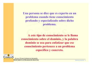 Sistemas expertos - 6
ESCUELA TÉCNICA SUPERIOR DE INGENIERÍA
DDDDEPARTAMENTO DEEPARTAMENTO DEEPARTAMENTO DEEPARTAMENTO DE OOOORGANIZACIÓNRGANIZACIÓNRGANIZACIÓNRGANIZACIÓN IIIINDUSTRIALNDUSTRIALNDUSTRIALNDUSTRIAL
Una persona se dice que es experto en un
problema cuando tiene conocimiento
profundo y especializado sobre dicho
problema.
A este tipo de conocimiento se le llama
conocimiento sobre el dominio, y la palabra
dominio se usa para enfatizar que ese
conocimiento pertenece a un problema
específico y concreto.
 