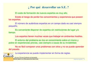 Sistemas expertos - 70
ESCUELA TÉCNICA SUPERIOR DE INGENIERÍA
DDDDEPARTAMENTO DEEPARTAMENTO DEEPARTAMENTO DEEPARTAMENTO DE OOOORGANIZACIÓNRGANIZACIÓNRGANIZACIÓNRGANIZACIÓN IIIINDUSTRIALNDUSTRIALNDUSTRIALNDUSTRIAL
¿ Por qué desarrollar un S.E. ?
El coste de formaciEl coste de formaciEl coste de formaciEl coste de formacióóóón de nuevos expertos es muy alto.n de nuevos expertos es muy alto.n de nuevos expertos es muy alto.n de nuevos expertos es muy alto.
Existe el riesgo de perder los conocimientos y experiencia que pExiste el riesgo de perder los conocimientos y experiencia que pExiste el riesgo de perder los conocimientos y experiencia que pExiste el riesgo de perder los conocimientos y experiencia que poseenoseenoseenoseen
los expertos.los expertos.los expertos.los expertos.
El nEl nEl nEl núúúúmero de autmero de autmero de autmero de autéééénticos expertos en un campo dado es casi siemprenticos expertos en un campo dado es casi siemprenticos expertos en un campo dado es casi siemprenticos expertos en un campo dado es casi siempre
pequepequepequepequeñññño.o.o.o.
Es conveniente disponer de expertos sin restricciones de lugar yEs conveniente disponer de expertos sin restricciones de lugar yEs conveniente disponer de expertos sin restricciones de lugar yEs conveniente disponer de expertos sin restricciones de lugar y/o/o/o/o
tiempo.tiempo.tiempo.tiempo.
Los expertos tienen muchas veces que trabajar en ambientes hostiLos expertos tienen muchas veces que trabajar en ambientes hostiLos expertos tienen muchas veces que trabajar en ambientes hostiLos expertos tienen muchas veces que trabajar en ambientes hostiles.les.les.les.
El entorno del problema es rico en conocimiento sobre el mismo yEl entorno del problema es rico en conocimiento sobre el mismo yEl entorno del problema es rico en conocimiento sobre el mismo yEl entorno del problema es rico en conocimiento sobre el mismo y
pobre en experiencias previas, casi siempre a causa de su inviabpobre en experiencias previas, casi siempre a causa de su inviabpobre en experiencias previas, casi siempre a causa de su inviabpobre en experiencias previas, casi siempre a causa de su inviabilidad.ilidad.ilidad.ilidad.
No es fNo es fNo es fNo es fáááácil comparar unos problemas con otros y no se puede aprendercil comparar unos problemas con otros y no se puede aprendercil comparar unos problemas con otros y no se puede aprendercil comparar unos problemas con otros y no se puede aprender
del pasado.del pasado.del pasado.del pasado.
La experiencia se puede implementar en forma de reglas.La experiencia se puede implementar en forma de reglas.La experiencia se puede implementar en forma de reglas.La experiencia se puede implementar en forma de reglas.
 