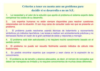 Sistemas expertos - 71
ESCUELA TÉCNICA SUPERIOR DE INGENIERÍA
DDDDEPARTAMENTO DEEPARTAMENTO DEEPARTAMENTO DEEPARTAMENTO DE OOOORGANIZACIÓNRGANIZACIÓNRGANIZACIÓNRGANIZACIÓN IIIINDUSTRIALNDUSTRIALNDUSTRIALNDUSTRIAL
1. La necesidad y el valor de la soluci1. La necesidad y el valor de la soluci1. La necesidad y el valor de la soluci1. La necesidad y el valor de la solucióóóón que aporte al problema el sistema experto deben que aporte al problema el sistema experto deben que aporte al problema el sistema experto deben que aporte al problema el sistema experto debe
compensar los costes de su desarrollo.compensar los costes de su desarrollo.compensar los costes de su desarrollo.compensar los costes de su desarrollo.
2. Los expertos humanos no est2. Los expertos humanos no est2. Los expertos humanos no est2. Los expertos humanos no estáááán siempre disponibles para resolver cuestionesn siempre disponibles para resolver cuestionesn siempre disponibles para resolver cuestionesn siempre disponibles para resolver cuestiones
relacionadas con la situacirelacionadas con la situacirelacionadas con la situacirelacionadas con la situacióóóón. O son muy caros de consultar cada vez que se presenta unn. O son muy caros de consultar cada vez que se presenta unn. O son muy caros de consultar cada vez que se presenta unn. O son muy caros de consultar cada vez que se presenta un
problema.problema.problema.problema.
3. El problema puede resolverse usando t3. El problema puede resolverse usando t3. El problema puede resolverse usando t3. El problema puede resolverse usando téééécnicas de tratamiento y razonamientocnicas de tratamiento y razonamientocnicas de tratamiento y razonamientocnicas de tratamiento y razonamiento
simbsimbsimbsimbóóóólicos y/o mlicos y/o mlicos y/o mlicos y/o méééétodos heurtodos heurtodos heurtodos heuríííísticos. Las tareas a realizar son eminentemente prsticos. Las tareas a realizar son eminentemente prsticos. Las tareas a realizar son eminentemente prsticos. Las tareas a realizar son eminentemente práááácticas y nocticas y nocticas y nocticas y no
demasiado fdemasiado fdemasiado fdemasiado fááááciles en razciles en razciles en razciles en razóóóón de la gran cantidad de datos y relaciones an de la gran cantidad de datos y relaciones an de la gran cantidad de datos y relaciones an de la gran cantidad de datos y relaciones a menajarmenajarmenajarmenajar....
4. El problema est4. El problema est4. El problema est4. El problema estáááá bien estructurado y no requiere mucho conocimiento basado en elbien estructurado y no requiere mucho conocimiento basado en elbien estructurado y no requiere mucho conocimiento basado en elbien estructurado y no requiere mucho conocimiento basado en el
sentido comsentido comsentido comsentido comúúúún.n.n.n.
5. El problema no puede ser resuelto f5. El problema no puede ser resuelto f5. El problema no puede ser resuelto f5. El problema no puede ser resuelto fáááácilmente usando mcilmente usando mcilmente usando mcilmente usando méééétodos de ctodos de ctodos de ctodos de cáááálculo mlculo mlculo mlculo máááássss
tradicionales.tradicionales.tradicionales.tradicionales.
6. Es posible encontrar expertos que cooperen y sean claros en6. Es posible encontrar expertos que cooperen y sean claros en6. Es posible encontrar expertos que cooperen y sean claros en6. Es posible encontrar expertos que cooperen y sean claros en la expresila expresila expresila expresióóóón de sun de sun de sun de su
conocimiento.conocimiento.conocimiento.conocimiento.
7. El problema es de tama7. El problema es de tama7. El problema es de tama7. El problema es de tamañññño y alcance adecuados, es decir,o y alcance adecuados, es decir,o y alcance adecuados, es decir,o y alcance adecuados, es decir, el nel nel nel núúúúmeromeromeromero de conceptos quede conceptos quede conceptos quede conceptos que
deben ser manejados es limitado y no requiere conocimientos de mdeben ser manejados es limitado y no requiere conocimientos de mdeben ser manejados es limitado y no requiere conocimientos de mdeben ser manejados es limitado y no requiere conocimientos de muchasuchasuchasuchas ááááreas diferentes.reas diferentes.reas diferentes.reas diferentes.
Criterios a tener en cuenta ante un problema para
decidir si se desarrolla o no un S.E.
 