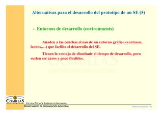 Sistemas expertos - 82
ESCUELA TÉCNICA SUPERIOR DE INGENIERÍA
DDDDEPARTAMENTO DEEPARTAMENTO DEEPARTAMENTO DEEPARTAMENTO DE OOOORGANIZACIÓNRGANIZACIÓNRGANIZACIÓNRGANIZACIÓN IIIINDUSTRIALNDUSTRIALNDUSTRIALNDUSTRIAL
- Entornos de desarrollo (environments)
Alternativas para el desarrollo del prototipo de un SE (5)
Añaden a las conchas el uso de un entorno gráfico (ventanas,
iconos,…) que facilita el desarrollo del SE.
Tienen la ventaja de disminuir el tiempo de desarrollo, pero
suelen ser caros y poco flexibles.
 