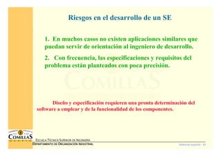 Sistemas expertos - 83
ESCUELA TÉCNICA SUPERIOR DE INGENIERÍA
DDDDEPARTAMENTO DEEPARTAMENTO DEEPARTAMENTO DEEPARTAMENTO DE OOOORGANIZACIÓNRGANIZACIÓNRGANIZACIÓNRGANIZACIÓN IIIINDUSTRIALNDUSTRIALNDUSTRIALNDUSTRIAL
1. En muchos casos no existen aplicaciones similares que
puedan servir de orientación al ingeniero de desarrollo.
2. Con frecuencia, las especificaciones y requisitos del
problema están planteados con poca precisión.
Riesgos en el desarrollo de un SE
Diseño y especificación requieren una pronta determinación del
software a emplear y de la funcionalidad de los componentes.
 