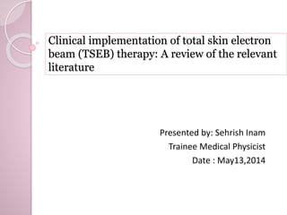 Clinical implementation of total skin electron 
beam (TSEB) therapy: A review of the relevant 
literature 
Presented by: Sehrish Inam 
Trainee Medical Physicist 
Date : May13,2014 
 