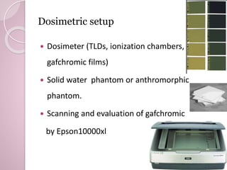 Dosimetric setup 
 Dosimeter (TLDs, ionization chambers, 
gafchromic films) 
 Solid water phantom or anthromorphic 
phantom. 
 Scanning and evaluation of gafchromic 
by Epson10000xl 
 