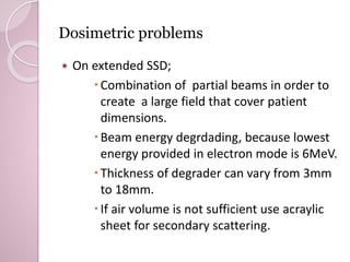 Dosimetric problems 
 On extended SSD; 
Combination of partial beams in order to 
create a large field that cover patient 
dimensions. 
 Beam energy degrdading, because lowest 
energy provided in electron mode is 6MeV. 
 Thickness of degrader can vary from 3mm 
to 18mm. 
 If air volume is not sufficient use acraylic 
sheet for secondary scattering. 
 