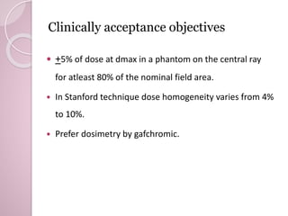 Clinically acceptance objectives 
 +5% of dose at dmax in a phantom on the central ray 
for atleast 80% of the nominal field area. 
 In Stanford technique dose homogeneity varies from 4% 
to 10%. 
 Prefer dosimetry by gafchromic. 
 