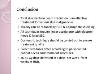 Conclusion 
 Total skin electron beam irradiation is an effective 
treatment for various skin malignancies. 
 Toxicity can be reduced by HDR & appropriate shielding. 
 All techniques require linear accelerator with electron 
mode & large SSD. 
 Dosimetric technique should be carried out to ensure 
treatment quality. 
 Prescribed doses differ according to personalized 
patient needs and treatment schedules. 
 36-40 Gy dose delivered in 4 days per week for 9 
weeks at HDR. 
 