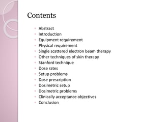 Contents 
◦ Abstract 
◦ Introduction 
◦ Equipment requirement 
◦ Physical requirement 
◦ Single scattered electron beam therapy 
◦ Other techniques of skin therapy 
◦ Stanford technique 
◦ Dose rates 
◦ Setup problems 
◦ Dose prescription 
◦ Dosimetric setup 
◦ Dosimetric problems 
◦ Clinically acceptance objectives 
◦ Conclusion 
 