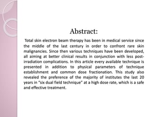 Abstract: 
Total skin electron beam therapy has been in medical service since 
the middle of the last century in order to confront rare skin 
malignancies. Since then various techniques have been developed, 
all aiming at better clinical results in conjunction with less post-irradiation 
complications. In this article every available technique is 
presented in addition to physical parameters of technique 
establishment and common dose fractionation. This study also 
revealed the preference of the majority of institutes the last 20 
years in “six dual field technique” at a high dose rate, which is a safe 
and effective treatment. 
 