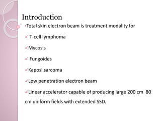Introduction 
•Total skin electron beam is treatment modality for 
 T-cell lymphoma 
Mycosis 
 Fungoides 
Kaposi sarcoma 
Low penetration electron beam 
Linear accelerator capable of producing large 200 cm 80 
cm uniform fields with extended SSD. 
 