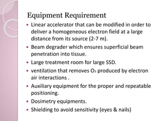 Equipment Requirement 
 Linear accelerator that can be modified in order to 
deliver a homogeneous electron field at a large 
distance from its source (2-7 m). 
 Beam degrader which ensures superficial beam 
penetration into tissue. 
 Large treatment room for large SSD. 
 ventilation that removes O3 produced by electron 
air interactions . 
 Auxiliary equipment for the proper and repeatable 
positioning. 
 Dosimetry equipments. 
 Shielding to avoid sensitivity (eyes & nails) 
 