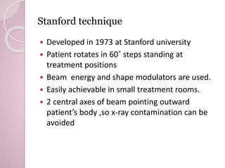 Stanford technique 
 Developed in 1973 at Stanford university 
 Patient rotates in 60˚ steps standing at 
treatment positions 
 Beam energy and shape modulators are used. 
 Easily achievable in small treatment rooms. 
 2 central axes of beam pointing outward 
patient’s body ,so x-ray contamination can be 
avoided 
 